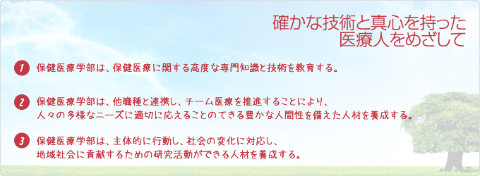 「確かな技術と真心を持った医療人をめざして」
(1)幅広い視野と見識がもてる力を養う。
(2)生命に対する深い畏敬の念を持ち、人としての倫理観を養う。
(3)コミュニケーション力を養う。
(4)地域社会に貢献できる能力を養う。
(5)リーダーシップがとれる力を養う。
(6)専門職業人として自己教育力を養う。