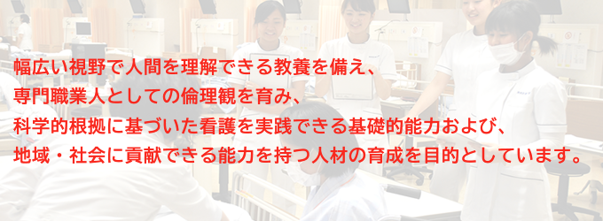 幅広い視野で人間を理解できる教養を備え、専門職業人としての倫理観を育み、科学的根拠に基づいた看護を実践できる基礎的能力および、地域・社会に貢献できる能力を持つ人材の育成を目的としています。